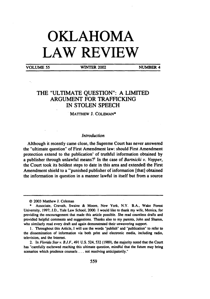 handle is hein.journals/oklrv55 and id is 585 raw text is: OKLAHOMALAW REVIEWVOLUME 55          WINTER 2002         NUMBER 4THE ULTIMATE QUESTION: A LIMITEDARGUMENT FOR TRAFFICKINGIN STOLEN SPEECHMATrHEW J. COLEMAN*IntroductionAlthough it recently came close, the Supreme Court has never answeredthe ultimate question of First Amendment law: should First Amendmentprotection extend to the publication' of truthful information obtained bya publisher through unlawful means?' In the case of Bartnicki v. Vopper,the Court took its boldest steps to date in this area and extended the FirstAmendment shield to a 'punished publisher of information [that] obtainedthe information in question in a manner lawful in itself but from a source© 2003 Matthew J. Coleman*  Associate, Cravath, Swaine & Moore, New York, N.Y. B.A., Wake ForestUniversity, 1997; J.D., Yale Law School, 2000. I would like to thank my wife, Monica, forproviding the encouragement that made this article possible. She read countless drafts andprovided helpful comments and suggestions. Thanks also to my parents, John and Sharon,who similarly read every draft and again demonstrated their unwavering support.1. Throughout this Article, I will use the words publish and publication to refer tothe dissemination of information via both print and electronic media, including radio,television, and the Internet.2. In Florida Star v. B.J.F., 491 U.S. 524, 532 (1989), the majority noted that the Courthas carefully eschewed reaching this ultimate question, mindful that the future may bringscenarios which prudence counsels... not resolving anticipatorily.