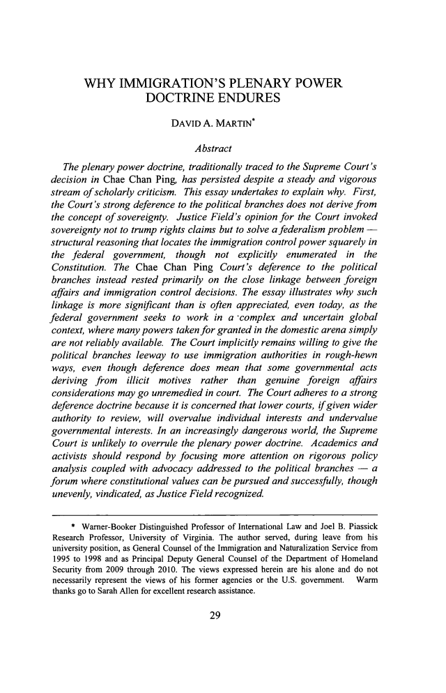 handle is hein.journals/oklrv68 and id is 39 raw text is: 





        WHY IMMIGRATION'S PLENARY POWER
                      DOCTRINE ENDURES

                           DAVID A. MARTIN*

                                Abstract
   The plenary power doctrine, traditionally traced to the Supreme Court's
decision in Chae Chan Ping, has persisted despite a steady and vigorous
stream of scholarly criticism. This essay undertakes to explain why. First,
the Court's strong deference to the political branches does not derive from
the concept of sovereignty. Justice Field's opinion for the Court invoked
sovereignty not to trump rights claims but to solve a federalism problem -
structural reasoning that locates the immigration control power squarely in
the federal government, though    not explicitly enumerated  in the
Constitution. The Chae Chan Ping Court's deference to the political
branches instead rested primarily on the close linkage between foreign
affairs and immigration control decisions. The essay illustrates why such
linkage is more significant than is often appreciated, even today, as the
federal government seeks to work in a -complex and uncertain global
context, where many powers taken for granted in the domestic arena simply
are not reliably available. The Court implicitly remains willing to give the
political branches leeway to use immigration authorities in rough-hewn
ways, even though deference does mean that some governmental acts
deriving from  illicit motives rather than genuine foreign affairs
considerations may go unremedied in court. The Court adheres to a strong
deference doctrine because it is concerned that lower courts, if given wider
authority to review, will overvalue individual interests and undervalue
governmental interests. In an increasingly dangerous world, the Supreme
Court is unlikely to overrule the plenary power doctrine. Academics and
activists should respond by focusing more attention on rigorous policy
analysis coupled with advocacy addressed to the political branches - a
forum where constitutional values can be pursued and successfully, though
unevenly, vindicated, as Justice Field recognized.

     * Warner-Booker Distinguished Professor of International Law and Joel B. Piassick
 Research Professor, University of Virginia. The author served, during leave from his
 university position, as General Counsel of the Immigration and Naturalization Service from
 1995 to 1998 and as Principal Deputy General Counsel of the Department of Homeland
 Security from 2009 through 2010. The views expressed herein are his alone and do not
 necessarily represent the views of his former agencies or the U.S. government. Warm
 thanks go to Sarah Allen for excellent research assistance.


