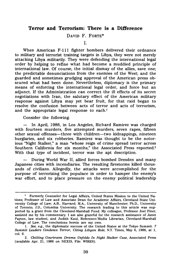 handle is hein.journals/onulr13 and id is 49 raw text is: Terror and Terrorism: There is a DifferenceDAVID F. FORTE*I.When American F-11 fighter bombers delivered their ordnanceto military and terrorist training targets in Libya, they were not merelyattacking Libya militarily. They were defending the international legalorder by helping to refine what had become a muddied principle ofinternational law. Of course, the initial dismay of the allies, save one;the predictable denunciations from the enemies of the West; and theguarded and sometimes grudging approval of the American press ob-scured what had been done. Nevertheless, diplomacy is the primarymeans of enforcing the international legal order, and force but anadjunct. If the Administration can correct the ill effects of its secretnegotiations with Iran, the salutary effect of the American militaryresponse against Libya may yet bear fruit, for that raid began toresolve the confusion between acts of terror and acts of terrorism,and the appropriate legal response to each.'Consider the following.-   In April, 1986, in Los Angeles, Richard Ramirez was chargedwith fourteen murders, five attempted murders, seven rapes, fifteenother sexual offenses-three with children-two kidnappings, nineteenburglaries, and six robberies. Ramirez was thought to be the notor-ious Night Stalker, a man whose reign of crime spread terror acrossSouthern California for six months, the Associated Press reported.2With that type of incident, terror was the apt description.-   During World War II, allied forces bombed Dresden and manyJapanese cities with incendiaries. The resulting firestorms killed thous-ands of civilians. Allegedly, the attacks were accomplished for thepurpose of terrorizing the populace in order to hamper the enemy'swar effort, and to place pressure on the enemy political leadership* Formerly Counselor for Legal Affairs, United States Mission to the United Na-tions; Professor of Law and Associate Dean for Academic Affairs, Cleveland State Uni-versity College of Law; A.B., Harvard; M.A., University of Manchester; Ph.D., Universityof Toronto; J.D., Columbia University. The research leading to this article was sup-ported by a grant from the Cleveland-Marshall Fund. My colleague, Professor Joel Finer,assisted me by his commentary. I am also grateful for the research assistance of JanetPayton, law student, and Judith Kaul, Reference/Media Librarian, Cleveland-MarshallCollege of Law. The conclusions herein are my own.1. See, e.g., the diplomatic success of the United States at the Tokyo Summit. 7Summit Leaders Condemn Terror, Citing Libyan Role, N.Y. Times, May 6, 1986, at 1,col. 6.2. Chilling Courtroom Drama Unfolds In Night Stalker Case, Associated Press(available Apr. 21, 1986 on NEXIS, File: WIRES).