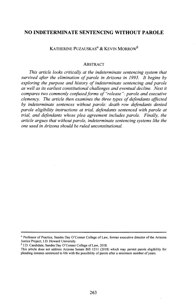 handle is hein.journals/onulr44 and id is 283 raw text is: 




  NO   INDETERMINATE SENTENCING WITHOUT PAROLE


               KATHERINE   PUZAUSKASO & KEVIN MORROWO


                                ABSTRACT
    This article looks critically at the indeterminate sentencing system that
survived  after the elimination of parole in Arizona in 1993.  It begins by
exploring  the purpose and  history of indeterminate sentencing and  parole
as well as its earliest constitutional challenges and eventual decline. Next it
compares   two commonly  confused forms  of release: parole and executive
clemency.   The article then examines the three types of defendants affected
by  indeterminate sentences  without parole: death  row  defendants  denied
parole  eligibility instructions at trial, defendants sentenced with parole at
trial, and defendants whose  plea agreement   includes parole. Finally, the
article argues that without parole, indeterminate sentencing systems like the
one  used in Arizona should be ruled unconstitutional.


 Professor of Practice, Sandra Day O'Conner College of Law; former executive director of the Arizona
Justice Project; J.D. Howard University.
J.D. Candidate, Sandra Day O'Conner College of Law, 2018.
This article does not address Arizona Senate Bill 1211 (2018) which may permit parole eligibility for
pleading inmates sentenced to life with the possibility of parole after a minimum number of years.


263


