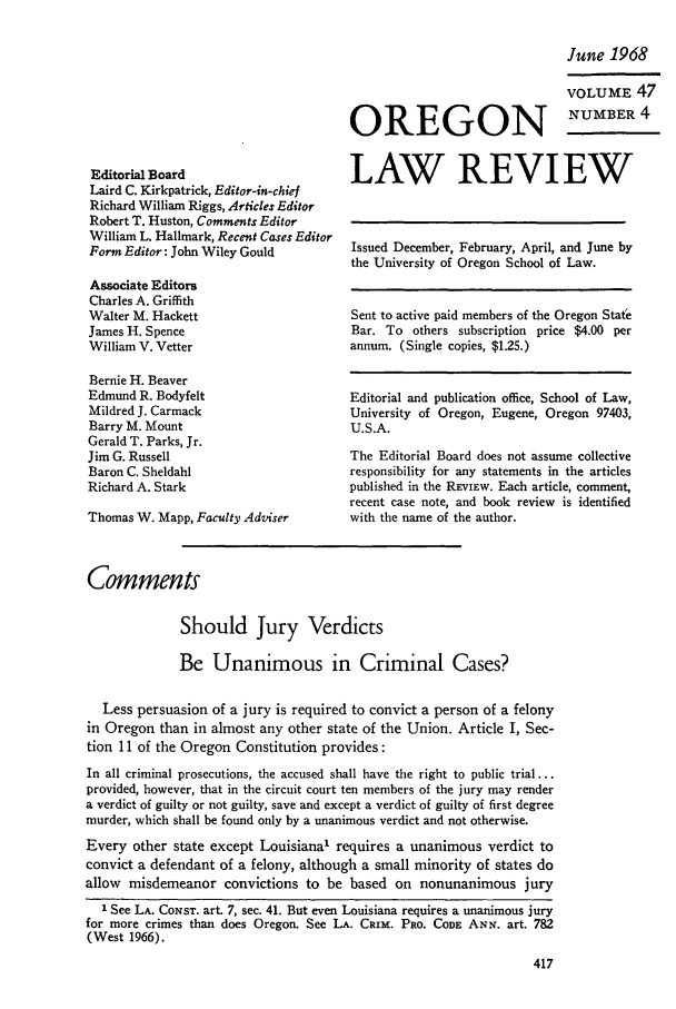 handle is hein.journals/orglr47 and id is 429 raw text is: OREGON

Editorial Board
Laird C. Kirkpatrick, Editor-in-chief
Richard William Riggs, Articles Editor
Robert T. Huston, Comments Editor
William L. Hallmark, Recent Cases Editor
Form Editor: John Wiley Gould

Associate Editors
Charles A. Griffith
Walter M. Hackett
James H. Spence
William V. Vetter

Bernie H. Beaver
Edmund R. Bodyfelt
Mildred J. Carmack
Barry M. Mount
Gerald T. Parks, Jr.
Jim G. Russell
Baron C. Sheldahl
Richard A. Stark
Thomas W. Mapp, Faculty Adviser

June 1968
VOLUME 47
NUMBER 4

LAW REVIEW
Issued December, February, April, and June by
the University of Oregon School of Law.
Sent to active paid members of the Oregon State
Bar. To others subscription price $4.00 per
annum. (Single copies, $1.25.)
Editorial and publication office, School of Law,
University of Oregon, Eugene, Oregon 97403,
U.S.A.
The Editorial Board does not assume collective
responsibility for any statements in the articles
published in the REviEwW. Each article, comment,
recent case note, and book review is identified
with the name of the author.

Comments
Should Jury Verdicts
Be Unanimous in Criminal Cases?
Less persuasion of a jury is required to convict a person of a felony
in Oregon than in almost any other state of the Union. Article I, Sec-
tion 11 of the Oregon Constitution provides:
In all criminal prosecutions, the accused shall have the right to public trial...
provided, however, that in the circuit court ten members of the jury may render
a verdict of guilty or not guilty, save and except a verdict of guilty of first degree
murder, which shall be found only by a unanimous verdict and not otherwise.
Every other state except Louisiana' requires a unanimous verdict to
convict a defendant of a felony, although a small minority of states do
allow misdemeanor convictions to be based on nonunanimous jury
1 See LA. CONST. art. 7, sec. 41. But even Louisiana requires a unanimous jury
for more crimes than does Oregon. See LA. CRim. PRO. CODE ANN. art. 782
(West 1966).


