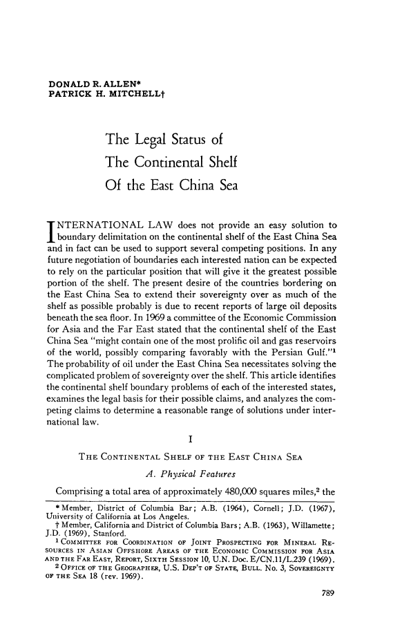 handle is hein.journals/orglr51 and id is 799 raw text is: DONALD R. ALLEN*PATRICK H. MITCHELLtThe Legal Status ofThe Continental ShelfOf the East China SeaNTERNATIONAL LAW              does not provide an easy solution toboundary delimitation on the continental shelf of the East China Seaand in fact can be used to support several competing positions. In anyfuture negotiation of boundaries each interested nation can be expectedto rely on the particular position that will give it the greatest possibleportion of the shelf. The present desire of the countries bordering onthe East China Sea to extend their sovereignty over as much of theshelf as possible probably is due to recent reports of large oil depositsbeneath the sea floor. In 1969 a committee of the Economic Commissionfor Asia and the Far East stated that the continental shelf of the EastChina Sea might contain one of the most prolific oil and gas reservoirsof the world, possibly comparing favorably with the Persian Gulf.',The probability of oil under the East China Sea necessitates solving thecomplicated problem of sovereignty over the shelf. This article identifiesthe continental shelf boundary problems of each of the interested states,examines the legal basis for their possible claims, and analyzes the com-peting claims to determine a reasonable range of solutions under inter-national law.ITHE CONTINENTAL SHELF OF THE EAST CHINA SEAA. Physical FeaturesComprising a total area of approximately 480,000 squares miles,2 the*Member, District of Columbia Bar; A.B. (1964), Cornell; J.D. (1967),University of California at Los Angeles.t Member, California and District of Columbia Bars; A.B. (1963), Willamette;J.D. (1969), Stanford.1 COMMITTEE FOR COORDINATION OF JOINT PROSPECTING FOR MINERAL RE-SOURCES IN ASIAN OFFSHORE AREAS OF THE ECONOMIC COMMISSION FOR ASIAAND THE FAR EAST, REPORT, SIXTH SESSION 10, U.N. Doc. E/CN.11/L.239 (1969).2 OFFICE OF THE GEOGRAPHER, U.S. DEP'T OF STATE, BULL. No. 3, SOVEREIGNTYOF THE SEA 18 (rev. 1969).