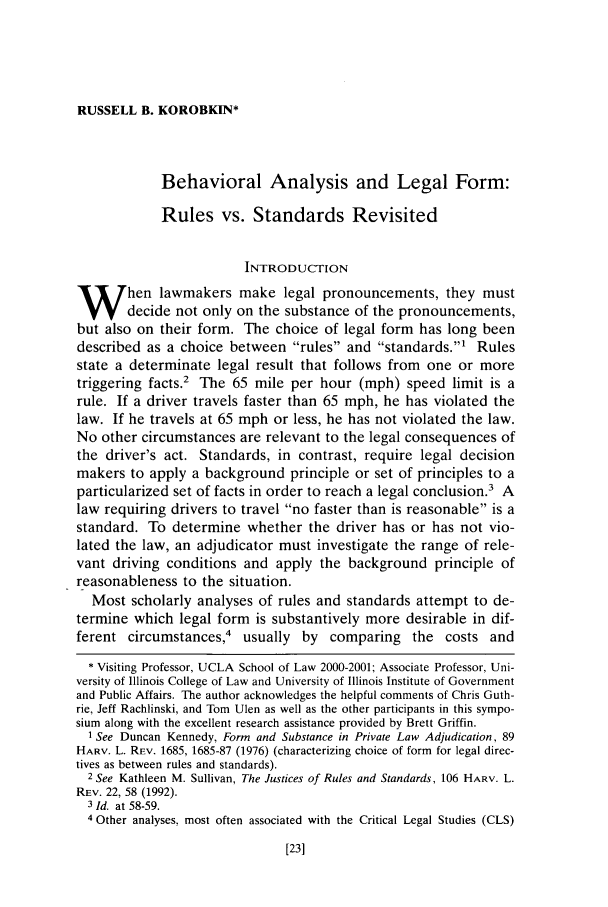 handle is hein.journals/orglr79 and id is 35 raw text is: RUSSELL B. KOROBKIN*

Behavioral Analysis and Legal Form:
Rules vs. Standards Revisited
INTRODUCTION
W hen lawmakers make legal pronouncements, they must
decide not only on the substance of the pronouncements,
but also on their form. The choice of legal form has long been
described as a choice between rules and standards.1 Rules
state a determinate legal result that follows from one or more
triggering facts.2 The 65 mile per hour (mph) speed limit is a
rule. If a driver travels faster than 65 mph, he has violated the
law. If he travels at 65 mph or less, he has not violated the law.
No other circumstances are relevant to the legal consequences of
the driver's act. Standards, in contrast, require legal decision
makers to apply a background principle or set of principles to a
particularized set of facts in order to reach a legal conclusion.' A
law requiring drivers to travel no faster than is reasonable is a
standard. To determine whether the driver has or has not vio-
lated the law, an adjudicator must investigate the range of rele-
vant driving conditions and apply the background principle of
reasonableness to the situation.
Most scholarly analyses of rules and standards attempt to de-
termine which legal form is substantively more desirable in dif-
ferent circumstances,4 usually by comparing the costs and
* Visiting Professor, UCLA School of Law 2000-2001; Associate Professor, Uni-
versity of Illinois College of Law and University of Illinois Institute of Government
and Public Affairs. The author acknowledges the helpful comments of Chris Guth-
rie, Jeff Rachlinski, and Tom Ulen as well as the other participants in this sympo-
sium along with the excellent research assistance provided by Brett Griffin.
I See Duncan Kennedy, Form and Substance in Private Law Adjudication, 89
HARV. L. REV. 1685, 1685-87 (1976) (characterizing choice of form for legal direc-
tives as between rules and standards).
2 See Kathleen M. Sullivan, The Justices of Rules and Standards, 106 HARV. L.
REV. 22, 58 (1992).
3 Id. at 58-59.
4 Other analyses, most often associated with the Critical Legal Studies (CLS)


