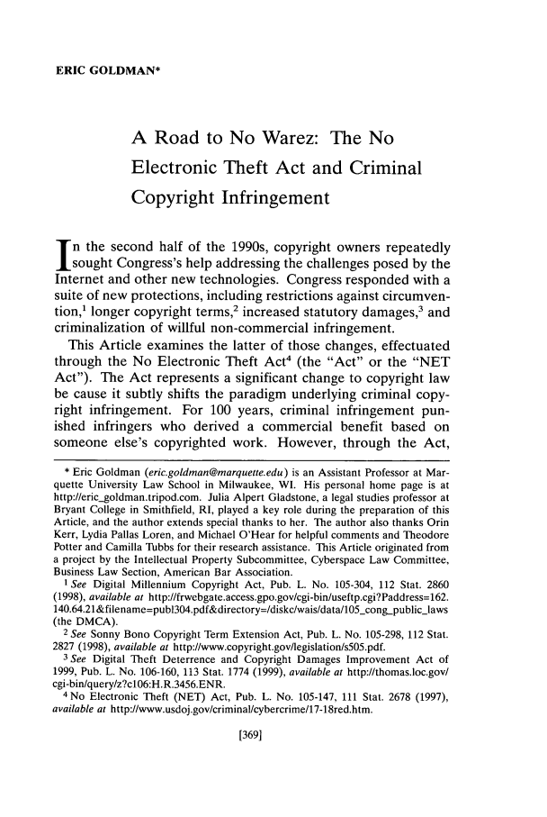 handle is hein.journals/orglr82 and id is 379 raw text is: ERIC GOLDMAN*A Road to No Warez: The NoElectronic Theft Act and CriminalCopyright Infringementn the second half of the 1990s, copyright owners repeatedlysought Congress's help addressing the challenges posed by theInternet and other new technologies. Congress responded with asuite of new protections, including restrictions against circumven-tion,1 longer copyright terms,2 increased statutory damages,3 andcriminalization of willful non-commercial infringement.This Article examines the latter of those changes, effectuatedthrough the No Electronic Theft Act4 (the Act or the NETAct). The Act represents a significant change to copyright lawbe cause it subtly shifts the paradigm underlying criminal copy-right infringement. For 100 years, criminal infringement pun-ished infringers who derived a commercial benefit based onsomeone else's copyrighted work. However, through the Act,* Eric Goldman (eric.goldman@marquette.edu) is an Assistant Professor at Mar-quette University Law School in Milwaukee, WI. His personal home page is athttp://eric__goldman.tripod.com. Julia Alpert Gladstone, a legal studies professor atBryant College in Smithfield, RI, played a key role during the preparation of thisArticle, and the author extends special thanks to her. The author also thanks OrinKerr, Lydia Pallas Loren, and Michael O'Hear for helpful comments and TheodorePotter and Camilla Tubbs for their research assistance. This Article originated froma project by the Intellectual Property Subcommittee, Cyberspace Law Committee,Business Law Section, American Bar Association.1 See Digital Millennium Copyright Act, Pub. L. No. 105-304, 112 Stat. 2860(1998), available at http://frwebgate.access.gpo.gov/cgi-bin/useftp.cgi?Paddress=162.140.64.21&filename=pub1304.pdf&directory=/diskc/wais/data/lO5_congpubliclaws(the DMCA).2 See Sonny Bono Copyright Term Extension Act, Pub. L. No. 105-298, 112 Stat.2827 (1998), available at http://www.copyright.gov/legislation/s505.pdf.3 See Digital Theft Deterrence and Copyright Damages Improvement Act of1999, Pub. L. No. 106-160, 113 Stat. 1774 (1999), available at http://thomas.loc.gov/cgi-bin/query/z?c106:H.R.3456.ENR.4 No Electronic Theft (NET) Act, Pub. L. No. 105-147, 111 Stat. 2678 (1997),available at http://www.usdoj.gov/criminal/cybercrime/17-18red.htm.[3691