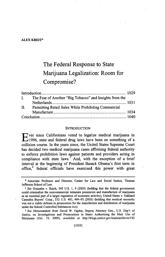 handle is hein.journals/orglr91 and id is 1055 raw text is: ALEX KREIT*The Federal Response to StateMarijuana Legalization: Room forCompromise?Introduction           ............................         ......1 029I.     The Fear of Another Big Tobacco and Insights from theNetherlands.         .........................        ..... 1031II.    Permitting Retail Sales While Prohibiting CommercialManufacture..............................1 034Conclusion         ...........................            ....... 040INTRODUCTIONE ver since Californians voted to legalize medical marijuana in1996, state and federal drug laws have been on something of acollision course. In the years since, the United States Supreme Courthas decided two medical marijuana cases affirming federal authorityto enforce prohibition laws against patients and providers acting incompliance with state laws.' And, with the exception of a briefinterval at the beginning of President Barack Obama's first term inoffice,2 federal officials have    exercised  this - power with   great* Associate Professor and Director, Center for Law and Social Justice, ThomasJefferson School of Law.I See Gonzales v. Raich, 545 U.S. 1, 9 (2005) (holding that the federal governmentcould criminalize the noncommercial intrastate possession and manufacture of marijuanaas an essential part of a larger regulation of economic activity); United States v. OaklandCannabis Buyers' Coop., 532 U.S. 483, 494-95 (2001) (holding that medical necessitywas not a viable defense to prosecution for the manufacture and distribution of marijuanaunder the federal Controlled Substances Act).2 See Memorandum from David W. Ogden, Deputy Attorney Gen., U.S. Dep't ofJustice, on Investigations and Prosecutions in States Authorizing the Med. Use ofMarijuana (Oct. 19, 2009), available at http://blogs.justice.gov/main/archives/192[1029]