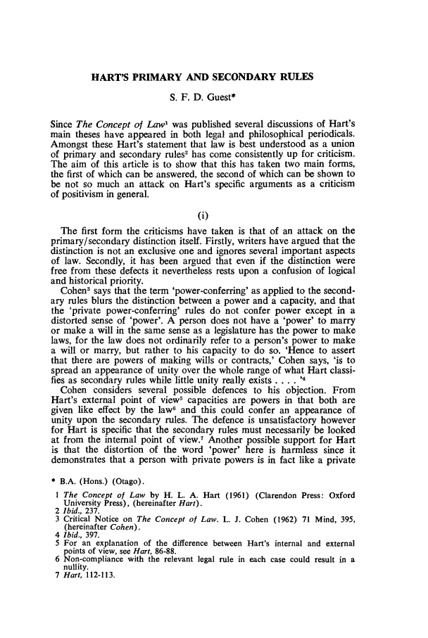 handle is hein.journals/otago2 and id is 439 raw text is: HART'S PRIMARY AND SECONDARY RULESS. F. D. Guest*Since The Concept of Law' was published several discussions of Hart'smain theses have appeared in both legal and philosophical periodicals.Amongst these Hart's statement that law is best understood as a unionof primary and secondary rules2 has come consistently up for criticism.The aim of this article is to show that this has taken two main forms,the first of which can be answered, the second of which can be shown tobe not so much an attack on Hart's specific arguments as a criticismof positivism in general.(i)The first form the criticisms have taken is that of an attack on theprimary/secondary distinction itself. Firstly, writers have argued that thedistinction is not an exclusive one and ignores several important aspectsof law. Secondly, it has been argued that even if the distinction werefree from these defects it nevertheless rests upon a confusion of logicaland historical priority.Cohen' says that the term 'power-conferring' as applied to the second-ary rules blurs the distinction between a power and a capacity, and thatthe 'private power-conferring' rules do not confer power except in adistorted sense of 'power'. A person does not have a 'power' to marryor make a will in the same sense as a legislature has the power to makelaws, for the law does not ordinarily refer to a person's power to makea will or marry, but rather to his capacity to do so. 'Hence to assertthat there are powers of making wills or contracts,' Cohen says, 'is tospread an appearance of unity over the whole range of what Hart classi-fies as secondary rules while little unity really exists .... ,4Cohen considers several possible defences to his objection. FromHart's external point of view' capacities are powers in that both aregiven like effect by the law6 and this could confer an appearance ofunity upon the secondary rules. The defence is unsatisfactory howeverfor Hart is specific that the secondary rules must necessarily be lookedat from the internal point of view.7 Another possible support for Hartis that the distortion of the word 'power' here is harmless since itdemonstrates that a person with private powers is in fact like a privateB.A. (Hons.) (Otago).1 The Concept of Law by H. L. A. Hart (1961) (Clarendon Press: OxfordUniversity Press), (hereinafter Hart).2 Ibid., 237.3 Critical Notice on The Concept of Law. L. J. Cohen (1962) 71 Mind, 395,(hereinafter Cohen).4 Ibid., 397.5 For an explanation of the difference between Hart's internal and externalpoints of view, see Hart, 86-88.6 Non-compliance with the relevant legal rule in each case could result in anullity.7 Hart, 112-113.