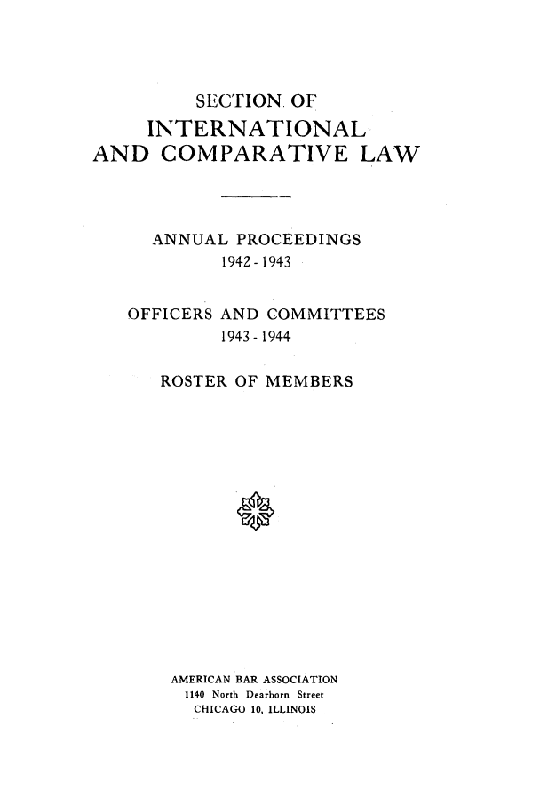 handle is hein.journals/pabainc1 and id is 1 raw text is:           SECTION. OF     INTERNATIONALAND COMPARATIVE LAW      ANNUAL PROCEEDINGS            1942- 1943   OFFICERS AND COMMITTEES            1943- 1944      ROSTER OF MEMBERS      AMERICAN BAR ASSOCIATION         1140 North Dearborn Street         CHICAGO 10, ILLINOIS