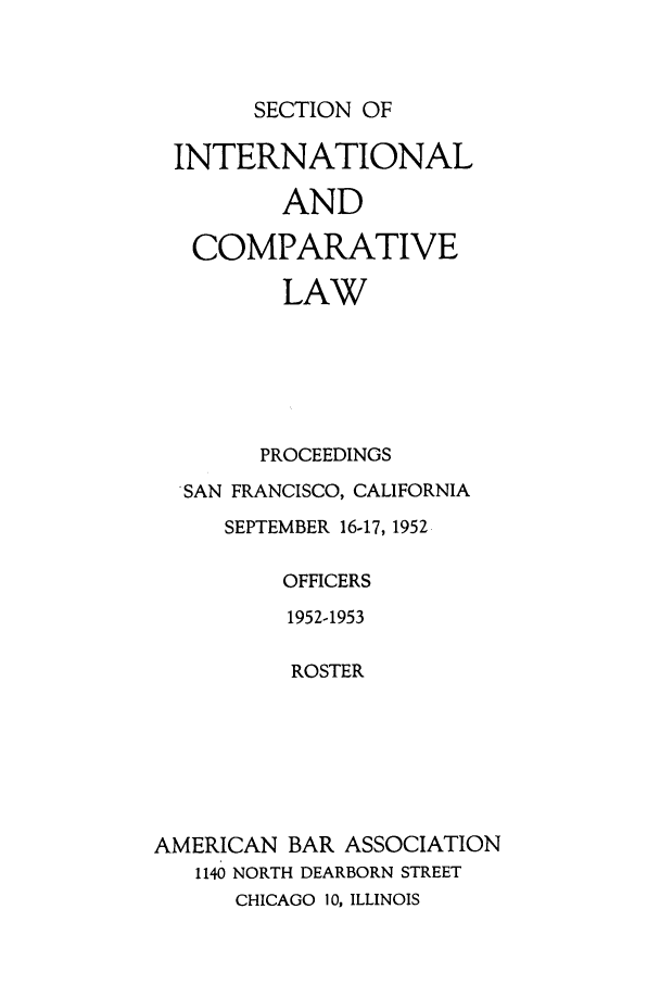 handle is hein.journals/pabainc10 and id is 1 raw text is: SECTION OFINTERNATIONAL         AND   COMPARATIVE         LAW         PROCEEDINGS  SAN FRANCISCO, CALIFORNIA     SEPTEMBER 16-17, 1952         OFFICERS         1952-1953         ROSTERAMERICAN BAR ASSOCIATION   1140 NORTH DEARBORN STREET      CHICAGO 10, ILLINOIS