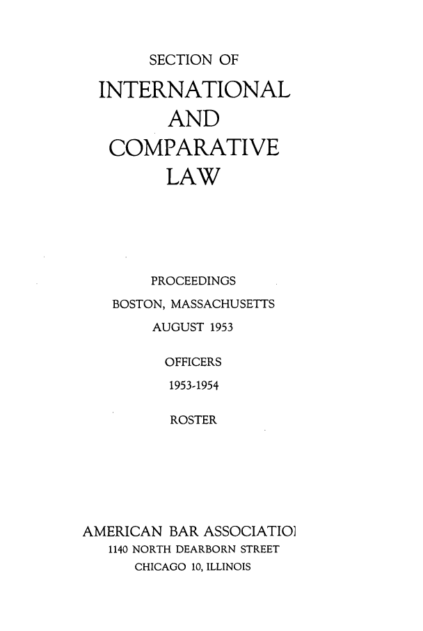 handle is hein.journals/pabainc11 and id is 1 raw text is: SECTION OF  INTERNATIONAL         AND   COMPARATIVE         LAW         PROCEEDINGS   BOSTON, MASSACHUSETTS        AUGUST 1953        OFFICERS          1953-1954          ROSTERAMERICAN BAR ASSOCIATIO]   1140 NORTH DEARBORN STREET      CHICAGO 10, ILLINOIS