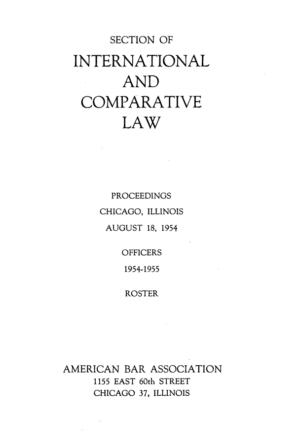 handle is hein.journals/pabainc12 and id is 1 raw text is: SECTION OF  INTERNATIONAL         AND   COMPARATIVE         LAW       PROCEEDINGS       CHICAGO, ILLINOIS       AUGUST 18, 1954         OFFICERS         1954-1955         ROSTERAMERICAN BAR ASSOCIATION     1155 EAST 60th STREET     CHICAGO 37, ILLINOIS