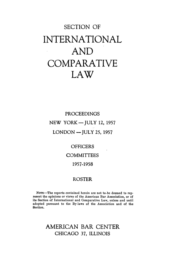 handle is hein.journals/pabainc15 and id is 1 raw text is: SECTION OF    INTERNATIONAL               AND      COMPARATIVE               LAW             PROCEEDINGS       NEW YORK-JULY 12, 1957       LONDON -JULY 25, 1957               OFFICERS             COMMITTEES                1957-1958                ROSTER NOTE-The reports contained herein are not to-be deemed to rep- resent the opinions or views of the American Bar Association, or ofits Section of International and Comparative Law, unless and untiladopted pursuant to the By-laws of the Association and of theSection.     AMERICAN BAR CENTER         CHICAGO 37, ILLINOIS