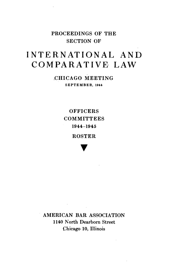 handle is hein.journals/pabainc2 and id is 1 raw text is: PROCEEDINGS OF THE    SECTION OFINTERNATIONAL ANDCOMPARATIVE LAW   ,CHICAGO MEETING      SEPTEMBER, 1944      OFFICERS      COMMITTEES      1944-1945        ROSTER          vAMERICAN BAR ASSOCIATION   1140 North Dearborn Street     Chicago 10, Illinois