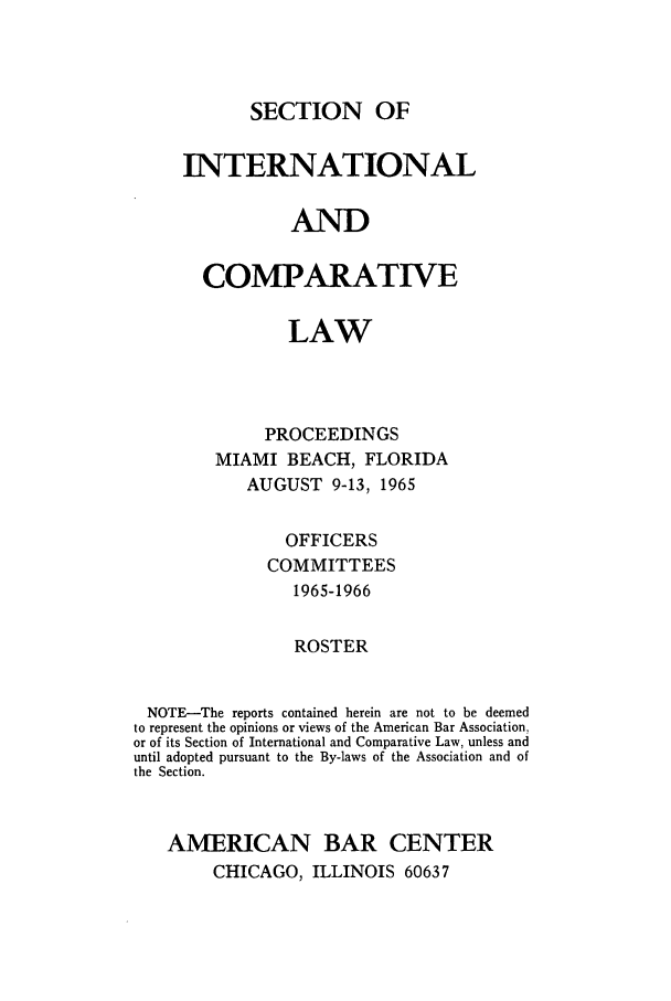 handle is hein.journals/pabainc23 and id is 1 raw text is: SECTION OF     INTERNATIONAL                AND       COMPARATIVE                LAW             PROCEEDINGS        MIAMI BEACH, FLORIDA           AUGUST 9-13, 1965               OFFICERS             COMMITTEES                1965-1966                ROSTER NOTE-The reports contained herein are not to be deemed to represent the opinions or views of the American Bar Association,or of its Section of International and Comparative Law, unless anduntil adopted pursuant to the By-laws of the Association and ofthe Section.AMERICAN BAR CENTER     CHICAGO, ILLINOIS 60637