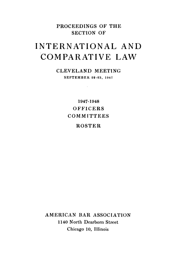handle is hein.journals/pabainc5 and id is 1 raw text is:       PROCEEDINGS OF THE          SECTION OFINTERNATIONAL ANDCOMPARATIVE LAW      CLEVELAND MEETING        SEPTEMBER 22123, 1947           1947-1948           OFFICERS         COMMITTEES           ROSTER   AMERICAN BAR ASSOCIATION      1140 North Dearborn Street         Chicago 10, Illinois