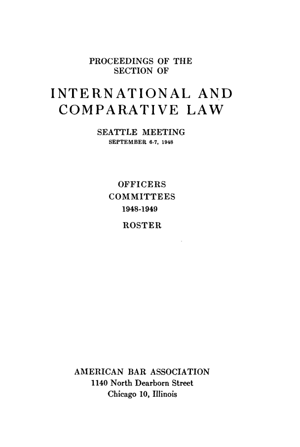 handle is hein.journals/pabainc6 and id is 1 raw text is:       PROCEEDINGS OF THE          SECTION OFINTERNATIONAL ANDCOMPARATIVELAW    SEATTLE MEETING      SEPTEMBER 6-7, 1948      OFFICERS      COMMITTEES        1948-1949        ROSTERAMERICAN BAR ASSOCIATION   1140 North Dearborn Street     Chicago 10, Illinois
