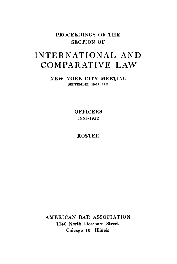 handle is hein.journals/pabainc9 and id is 1 raw text is:       PROCEEDINGS OF THE          SECTION OFINTERNATIONAL AND  COMPARATIVE LAW    NEW YORK CITY MEETING         SEPTEMBER 18-19, 1951           OFFICERS           1951-1952           ROSTER   AMERICAN BAR ASSOCIATION      1140 North Dearborn Street         Chicago 10, Illinois