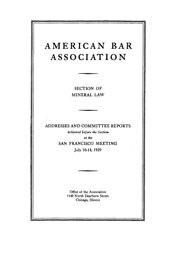 handle is hein.journals/pabminn1 and id is 1 raw text is: AMERICAN BAR  ASSOCIATION           SECTION OF           MINERAL LAWADDRESSES AND COMMITTEE REPORTS        delivered before the Section              at the     SAN FRANCISCO MEETING           July 10-14, 1939         Office of the Association         1140 North Dearborn Street            Chicago, Illinois