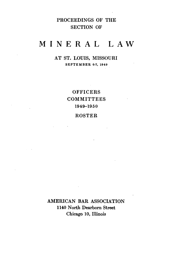 handle is hein.journals/pabminn10 and id is 1 raw text is: PROCEEDINGS OF THE    SECTION OFMINERALLAW  AT ST. LOUIS, MISSOURI     SEPTEMBER 0-7, 1949        OFFICERS      COMMITTEES        1949-1950        ROSTERAMERICAN BAR ASSOCIATION   1140 North Dearborn Street      Chicago 10, Illinois