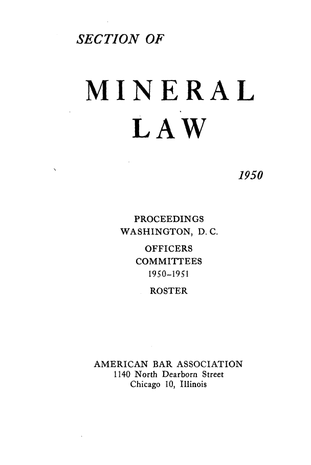 handle is hein.journals/pabminn11 and id is 1 raw text is: SECTION OFMINERAL       LAW1950  PROCEEDINGSWASHINGTON, D.C.       OFFICERS       COMMITTEES       1950-1951       ROSTERAMERICAN BAR ASSOCIATION   1140 North Dearborn Street     Chicago 10, Illinois