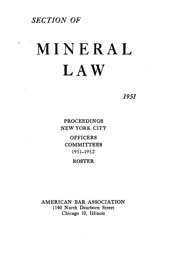 handle is hein.journals/pabminn12 and id is 1 raw text is: SECTION OFMINERAL       LAW1951      PROCEEDINGS      NEW YORK CITY      OFFICERS      COMMITTEES        1951-1952        ROSTERAMERICAN BAR ASSOCIATION   1140 North Dearborn Street     Chicago 10, Illinois