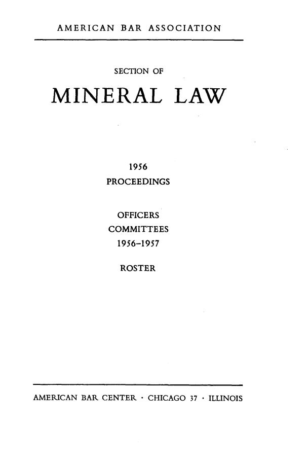 handle is hein.journals/pabminn17 and id is 1 raw text is: AMERICAN BAR ASSOCIATION          SECTION OFMINERAL LAW            1956         PROCEEDINGSOFFICERSCOMMITTEES1956-1957  ROSTERAMERICAN BAR CENTER  CHICAGO 37  ILLINOIS