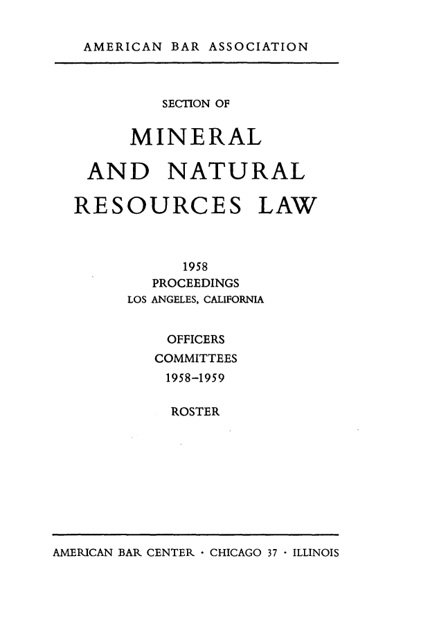 handle is hein.journals/pabminn19 and id is 1 raw text is: AMERICAN BAR ASSOCIATION         SECTION OF      MINERAL AND NATURALRESOURCES LAW           1958        PROCEEDINGS      LOS ANGELES, CALIFORNIA          OFFICERS        COMMITTEES          1958-1959          ROSTERAMERICAN BAR CENTER  CHICAGO 37 - ILLINOIS