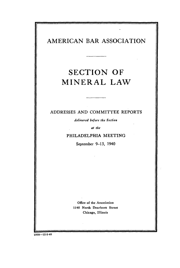 handle is hein.journals/pabminn2 and id is 1 raw text is: AMERICAN BAR ASSOCIATION        SECTION OF      MINERAL LAW ADDRESSES AND COMMITTEE REPORTS          delivered before the Section                 at the       PHILADELPHIA MEETING           September 9-13, 1940           Office of the Association           1140 North Dearborn Street             Chicago, Illinois1000--12-5-40