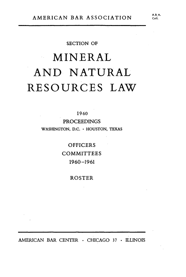 handle is hein.journals/pabminn21 and id is 1 raw text is: AMERICAN BAR ASSOCIATION         SECTION OF      MINERAL AND NATURALRESOURCES LAW            1960        PROCEEDINGS   WASHINGTON, D.C. - HOUSTON, TEXAS          OFFICERS        COMMITTEES          1960 -1961          ROSTERAMERICAN BAR CENTER  CHICAGO 37  ILLINOISA.8. A.CoIl.