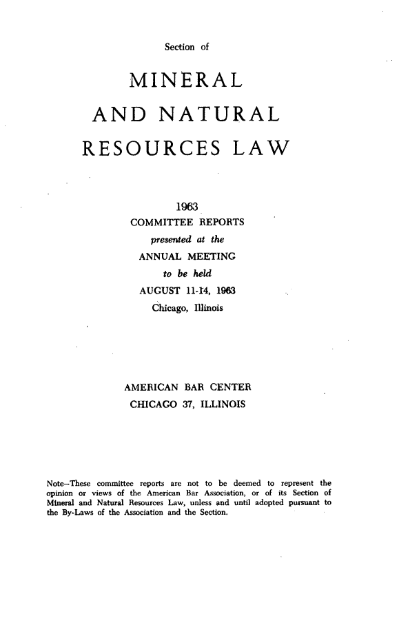 handle is hein.journals/pabminn24 and id is 1 raw text is: Section of        MINERAL  AND NATURALRESOURCES LAW                 1963         COMMITTEE REPORTS                   presented at the                 ANNUAL MEETING                     to be held                 AUGUST 11-44, 1963                   Chicago, Illinois              AMERICAN BAR CENTER              CHICAGO   37, ILLINOISNote-These committee reports are not to be deemed to represent theopinion or views of the American Bar Association, or of its Section ofMineral and Natural Resources Law, unless and until adopted pursuant tothe By-Laws of the Association and the Section.