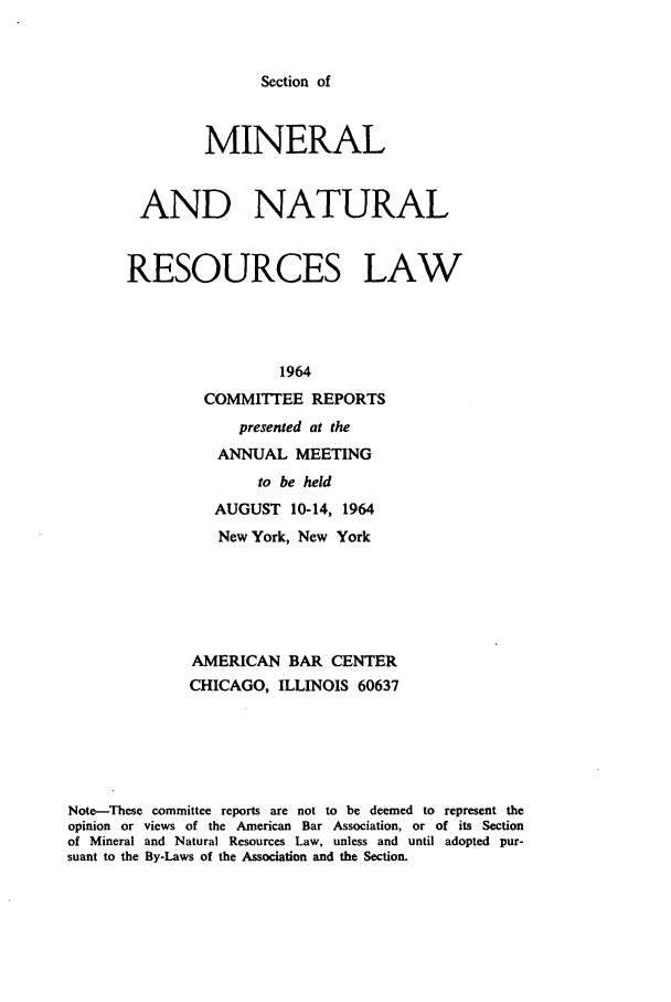 handle is hein.journals/pabminn25 and id is 1 raw text is: Section of               MINERAL        AND NATURAL        RESOURCES LAW                        1964               COMMITTEE REPORTS                   presented at the                 ANNUAL MEETING                     to be held                AUGUST 10-14, 1964                New York, New York              AMERICAN BAR CENTER              CHICAGO, ILLINOIS 60637Note--These committee reports are not to be deemed to represent theopinion or views of the American Bar Association, or of its Sectionof Mineral and Natural Resources Law, unless and until adopted pur-suant to the By-Laws of the Association and the Section.
