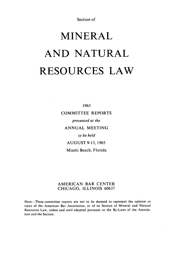 handle is hein.journals/pabminn26 and id is 1 raw text is: Section of               MINERAL        AND NATURAL      RESOURCES LAW                        1965               COMMITTEE REPORTS                   presented at the                ANNUAL MEETING                      to be held                 AUGUST 9-13, 1965                 Miami Beach, Florida              AMERICAN BAR CENTER              CHICAGO, ILLINOIS 60637Note-These committee reports are not to be deemed to represent the opinion orviews of the American Bar Association, or of its Section of Mineral and NaturalResources Law, unless and until adopted pursuant to the By-Laws of the Associa-tion and the Section.