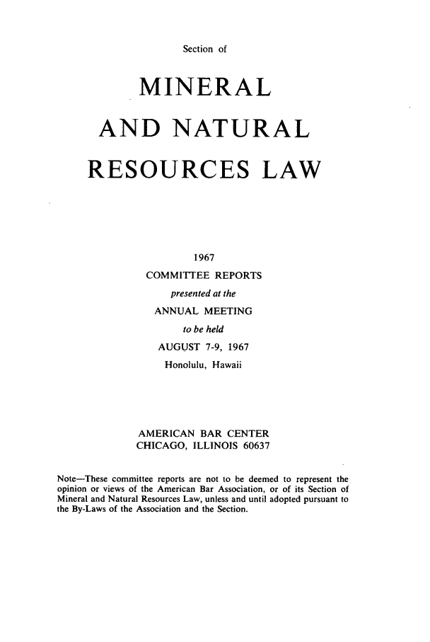 handle is hein.journals/pabminn28 and id is 1 raw text is: Section of             MINERAL       AND NATURAL     RESOURCES LAW                      1967               COMMITTEE REPORTS                   presented at the                ANNUAL MEETING                     to be held                AUGUST 7-9, 1967                  Honolulu, Hawaii             AMERICAN BAR CENTER             CHICAGO, ILLINOIS 60637Note-These committee reports are not to be deemed to represent theopinion or views of the American Bar Association, or of its Section ofMineral and Natural Resources Law, unless and until adopted pursuant tothe By-Laws of the Association and the Section.