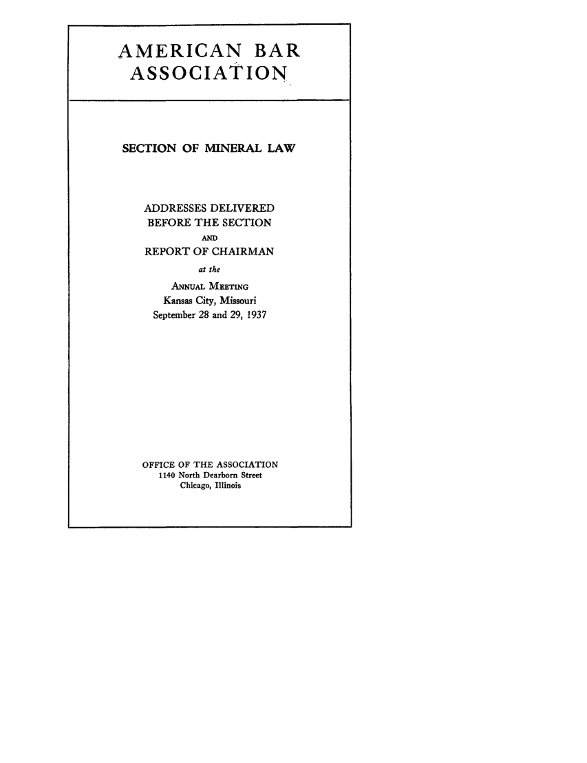 handle is hein.journals/pabminn31 and id is 1 raw text is: AMERICAN BARASSOCIATIONSECTION OF MINERAL LAWADDRESSES DELIVEREDBEFORE THE SECTIONANDREPORT OF CHAIRMANat theANNuAL MEETINGKansas City, MissouriSeptember 28 and 29, 1937OFFICE OF THE ASSOCIATION1140 North Dearborn StreetChicago, Illinois