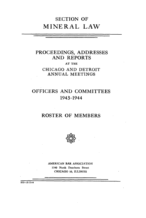 handle is hein.journals/pabminn4 and id is 1 raw text is:     SECTION OFMINERAL LAWPROCEEDINGS, ADDRESSES      AND REPORTS          AT THE  CHICAGO AND DETROIT    ANNUAL MEETINGSOFFICERS AND COMMITTEES          1943-1944   ROSTER OF MEMBERS      AMERICAN BAR ASSOCIATION      1140 North Dearborn Street        CHICAGO 10, ILLINOIS850-2-15-44