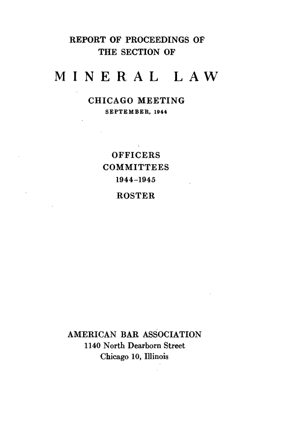 handle is hein.journals/pabminn5 and id is 1 raw text is: REPORT OF PROCEEDINGS OF     THE SECTION OFMINERALLAW    CHICAGO MEETING      SEPTEMBER, 1944        OFFICERS      COMMITTEES        1944-1945        ROSTERAMERICAN BAR ASSOCIATION   1140 North Dearborn Street      Chicago 10, Illinois