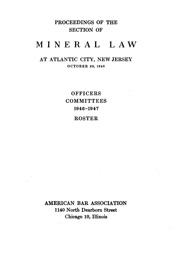 handle is hein.journals/pabminn7 and id is 1 raw text is: PROCEEDINGS OF THE    SECTION OFMINERALLAWAT ATLANTIC CITY, NEW JERSEY        OCTOBER 29, 1946        OFFICERS        COMMITTEES          1946-1947          ROSTER AMERICAN BAR ASSOCIATION    1140 North Dearborn Street       Chicago 10, Illinois