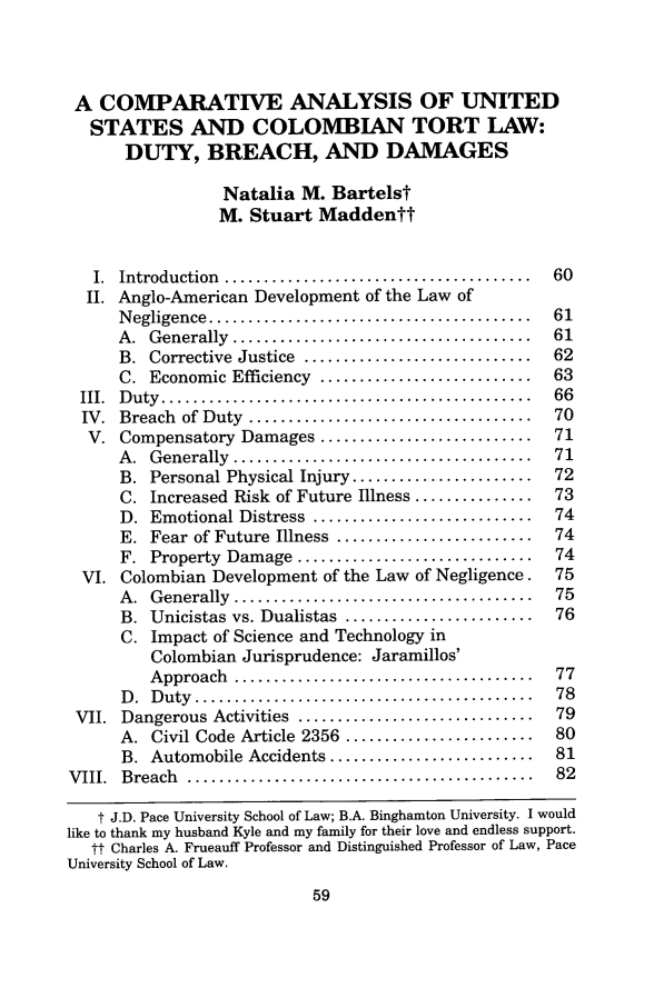 handle is hein.journals/pacinlwr13 and id is 65 raw text is: A COMPARATIVE ANALYSIS OF UNITEDSTATES AND COLOMBIAN TORT LAW:DUTY, BREACH, AND DAMAGESNatalia M. BartelstM. Stuart MaddenttI.  Introduction  .......................................  60II. Anglo-American Development of the Law ofN egligence  .........................................  61A .  Generally  ......................................  61B.  Corrective  Justice  .............................  62C. Economic Efficiency ...........................      63III.  D uty  ...............................................  66IV.  Breach  of Duty  ....................................   70V. Compensatory Damages ...........................         71A .  G enerally  ......................................  71B. Personal Physical Injury .......................     72C. Increased Risk of Future Illness ...............     73D. Emotional Distress ............................      74E. Fear of Future Illness .........................     74F. Property Damage ..............................       74VI. Colombian Development of the Law of Negligence.          75A .  G enerally  ......................................  75B. Unicistas vs. Dualistas ........................     76C. Impact of Science and Technology inColombian Jurisprudence: Jaramillos'A pproach  ......................................   77D .  D uty  ...........................................  78VII. Dangerous Activities ..............................      79A. Civil Code Article 2356 ........................     80B. Automobile Accidents ..........................      81V III.  Breach  ............................................   82t J.D. Pace University School of Law; B.A. Binghamton University. I wouldlike to thank my husband Kyle and my family for their love and endless support.tt Charles A. Frueauff Professor and Distinguished Professor of Law, PaceUniversity School of Law.