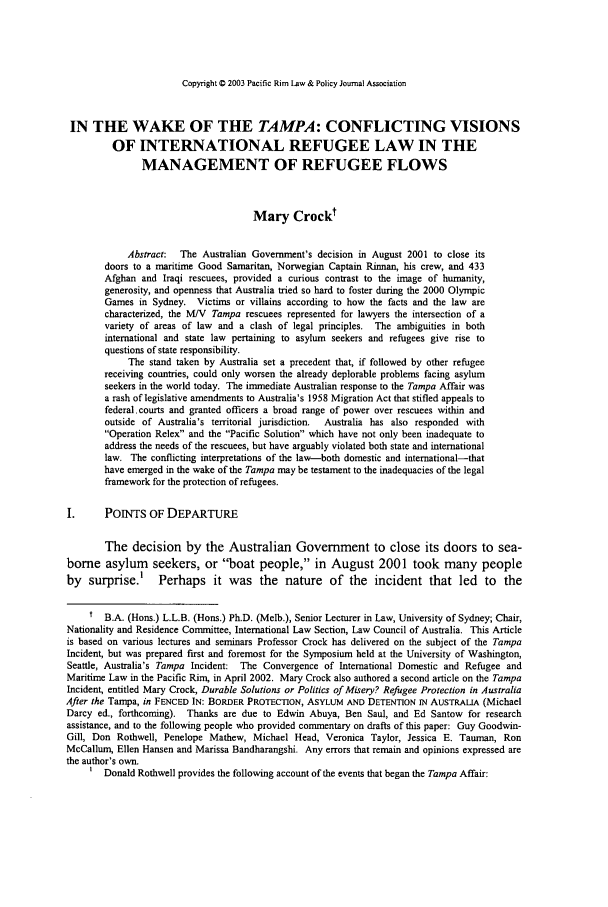 handle is hein.journals/pacrimlp12 and id is 61 raw text is: Copyright C 2003 Pacific Rim Law & Policy Journal Association

IN THE WAKE OF THE TAMPA: CONFLICTING VISIONS
OF INTERNATIONAL REFUGEE LAW IN THE
MANAGEMENT OF REFUGEE FLOWS
Mary Crockt
Abstract:  The Australian Government's decision in August 2001 to close its
doors to a maritime Good Samaritan, Norwegian Captain Rinnan, his crew, and 433
Afghan and Iraqi rescuees, provided a curious contrast to the image of humanity,
generosity, and openness that Australia tried so hard to foster during the 2000 Olympic
Games in Sydney. Victims or villains according to how the facts and the law are
characterized, the MI/V Tampa rescuers represented for lawyers the intersection of a
variety of areas of law and a clash of legal principles. The ambiguities in both
international and state law pertaining to asylum seekers and refugees give rise to
questions of state responsibility.
The stand taken by Australia set a precedent that, if followed by other refugee
receiving countries, could only worsen the already deplorable problems facing asylum
seekers in the world today. The immediate Australian response to the Tampa Affair was
a rash of legislative amendments to Australia's 1958 Migration Act that stifled appeals to
federal.courts and granted officers a broad range of power over rescuers within and
outside of Australia's territorial jurisdiction.  Australia has also responded with
Operation Relex and the Pacific Solution which have not only been inadequate to
address the needs of the rescuers, but have arguably violated both state and international
law. The conflicting interpretations of the law-both domestic and international-that
have emerged in the wake of the Tampa may be testament to the inadequacies of the legal
framework for the protection of refugees.
I.      POINTS OF DEPARTURE
The decision by the Australian Government to close its doors to sea-
borne asylum seekers, or boat people, in August 2001 took many people
by surprise.' Perhaps it was the nature of the incident that led to the
t B.A. (Hons.) L.L.B. (Hos.) Ph.D. (Melb.), Senior Lecturer in Law, University of Sydney; Chair,
Nationality and Residence Committee, International Law Section, Law Council of Australia. This Article
is based on various lectures and seminars Professor Crock has delivered on the subject of the Tampa
Incident, but was prepared first and foremost for the Symposium held at the University of Washington,
Seattle, Australia's Tampa Incident: The Convergence of International Domestic and Refugee and
Maritime Law in the Pacific Rim, in April 2002. Mary Crock also authored a second article on the Tampa
Incident, entitled Mary Crock, Durable Solutions or Politics of Misery? Refugee Protection in Australia
After the Tampa, in FENCED IN: BORDER PROTECTION, ASYLUM AND DETENTION IN AUSTRALIA (Michael
Darcy ed., forthcoming). Thanks are due to Edwin Abuya, Ben Saul, and Ed Santow for research
assistance, and to the following people who provided commentary on drafts of this paper: Guy Goodwin-
Gill, Don Rothwell, Penelope Mathew, Michael Head, Veronica Taylor, Jessica E. Tauman, Ron
McCallum, Ellen Hansen and Marissa Bandharangshi. Any errors that remain and opinions expressed are
the author's own.
Donald Rothwell provides the following account of the events that began the Tampa Affair:


