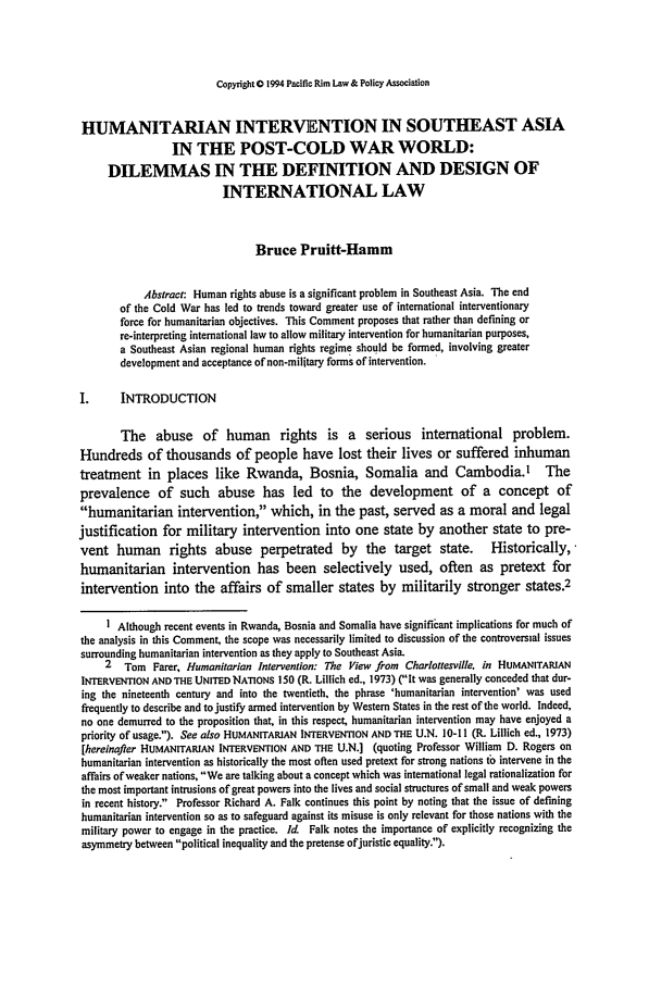 handle is hein.journals/pacrimlp3 and id is 375 raw text is: Copyright 0 1994 Pacific Rim Law & Policy Association

HUMANITARIAN INTERVENTION IN SOUTHEAST ASIA
IN THE POST-COLD WAR WORLD:
DILEMMAS IN THE DEFINITION AND DESIGN OF
INTERNATIONAL LAW
Bruce Pruitt-Hamm
Abstract: Human rights abuse is a significant problem in Southeast Asia. The end
of the Cold War has led to trends toward greater use of international interventionary
force for humanitarian objectives. This Comment proposes that rather than defining or
re-interpreting international law to allow military intervention for humanitarian purposes,
a Southeast Asian regional human rights regime should be formed, involving greater
development and acceptance of non-military forms of intervention.
I.      INTRODUCTION
The abuse of human rights is a serious international problem.
Hundreds of thousands of people have lost their lives or suffered inhuman
treatment in places like Rwanda, Bosnia, Somalia and Cambodia.' The
prevalence of such abuse has led to the development of a concept of
humanitarian intervention, which, in the past, served as a moral and legal
justification for military intervention into one state by another state to pre-
vent human rights abuse perpetrated by the target state. Historically,
humanitarian intervention has been selectively used, often as pretext for
intervention into the affairs of smaller states by militarily stronger states.2
I Although recent events in Rwanda, Bosnia and Somalia have significiant implications for much of
the analysis in this Comment, the scope was necessarily limited to discussion of the controversial issues
surrounding humanitarian intervention as they apply to Southeast Asia.
2 Tom Farer, Humanitarian Intervention: The View from Charlottesville. in HUMANITARIAN
INTERVENTION AND THE UNITED NATIONS 150 (R. Lillich ed., 1973) (It was generally conceded that dur-
ing the nineteenth century and into the twentieth, the phrase 'humanitarian intervention' was used
frequently to describe and to justify armed intervention by Western States in the rest of the world. Indeed,
no one demurred to the proposition that, in this respect, humanitarian intervention may have enjoyed a
priority of usage.). See also HUMANITARIAN INTERVENTION AND THE U.N. 10-I 1 (R. Lillich ed., 1973)
[hereinafter HUMANITARIAN INTERVENTION AND THE U.N.] (quoting Professor William D. Rogers on
humanitarian intervention as historically the most often used pretext for strong nations to intervene in the
affairs of weaker nations, We are talking about a concept which was international legal rationalization for
the most important intrusions of great powers into the lives and social structures of small and weak powers
in recent history. Professor Richard A. Falk continues this point by noting that the issue of defining
humanitarian intervention so as to safeguard against its misuse is only relevant for those nations with the
military power to engage in the practice. Id Falk notes the importance of explicitly recognizing the
asymmetry between political inequality and the pretense ofjuristic equality.).


