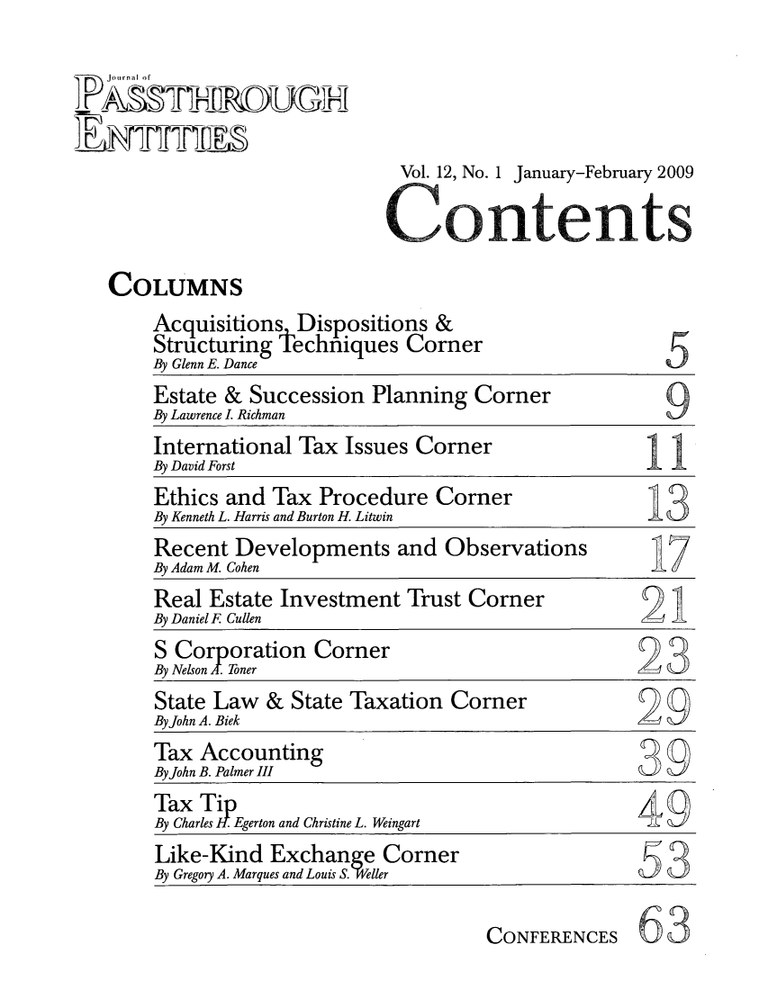 handle is hein.journals/passtent12 and id is 1 raw text is: Vol. 12, No. 1 January-February 20095Estate & Succession Planning CornerBy Lawrence I. RichmanInternational Tax Issues CornerBy David ForstEthics and Tax Procedure CornerBy Kenneth L. Harris and Burton H. LitwinRecent Developments and ObservationsBy Adam M. CohenReal Estate Investment Trust CornerBy Daniel F CullenS Corporation CornerBy Nelson A. Toner                                    -State Law & State Taxation CornerByJohn A. BiekTax AccountingByJohn B. Palmer IIITax TiBy Charles . Egerton and Christine L. Weingart       49Like-Kind Exchan         CornerBy Gregory A. Marques and Louis S. ellerCONFERENCES63Journal 0COLUMNSAcquisitions Dispositions &Structuring techniques CornerBy Glenn E. Dance