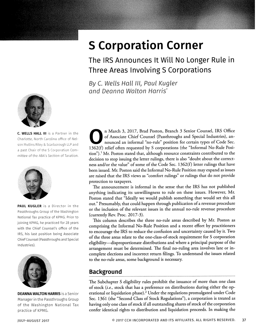 handle is hein.journals/passtent20 and id is 223 raw text is: S Corporation CornerThe IRS Announces It Will No Longer Rule inThree Areas Involving S CorporationsBy  C.  Wells   Hall   I/, Paul   Kuglerand   Deanna Walton Harris*Ks a Partnerint  >   ,ffi c UcfNe    Sa' OI LP at97       t,) ConiPAUL KUGLER  is a Director in thePassthroughs Group of the WashingtonNational Tax practice of KPMG. Prior tojoining KPMG, he practiced for 28 yearswith the Chief Counsel's office of theIRS, his last position being AssociateChief Counsel (Passthroughs and SpecialIndustries).DEANNA WALTON  HARRIS is a SeniorManager in the Passthroughs Groupof the Washington National Taxpractice of KPMG.JULY-AUGUST 2017On March 3, 2017, Brad Poston, Branch 3 Senior Counsel, IRS Office        of Associate Chief Counsel (Passthroughs and Special Industries), an-        nounced an informal no-rule position for certain types of Code Sec.1362(f) relief often requested by S corporations (the Informal No-Rule Posi-tion).' Mr. Poston stated that, although resource constraints contributed to thedecision to stop issuing the letter rulings, there is also doubt about the correct-ness and/or the value of some of the Code Sec. 1362(f) letter rulings that havebeen issued. Mr. Poston said the Informal No-Rule Position may expand as issuesare raised that the IRS views as comfort rulings or rulings that do not provideprotection to taxpayers.  The announcement  is informal in the sense that the IRS has not publishedanything indicating its unwillingness to rule on these issues. However, Mr.Poston stated that Ideally we would publish something that would set this allout. Presumably, that could happen through publication of a revenue procedureor the inclusion of the relevant issues in the annual no-rule revenue procedure(currently Rev. Proc. 2017-3).  This column  describes the three no-rule areas described by Mr. Poston ascomprising the Informal No-Rule Position and a recent effort by practitionersto encourage the IRS to reduce the confusion and uncertainty caused by it. Twoof the three areas relate to the one-class-of-stock requirement for S corporationeligibility-disproportionate distributions and where a principal purpose of thearrangement must be determined. The final no-ruling area involves late or in-complete elections and incorrect return filings. To understand the issues relatedto the no-rule areas, some background is necessary.BackgroundThe Subchapter S eligibility rules prohibit the issuance of more than one classof stock (i.e., stock that has a preference on distributions during either the op-erational or liquidation phase).' Under the regulations promulgated under CodeSec. 1361 (the Second Class of Stock Regulations), a corporation is treated ashaving only one class of stock if all outstanding shares of stock of the corporationconfer identical rights to distribution and liquidation proceeds. In making the           CO 2017 CCH INCORPORATED AND ITS AFFILIATES. ALL RIGHTS RESERVED.    37C. WELLS HALL IIICharote North Ca pa st h of thernittee of the ABA s