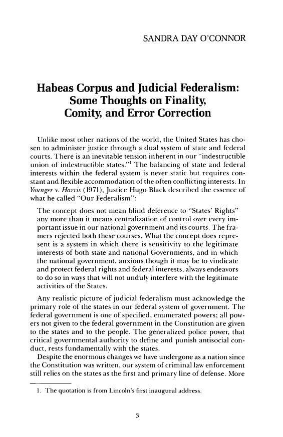 handle is hein.journals/pbilr1992 and id is 11 raw text is: 



                                 SANDRA DAY O'CONNOR





  Habeas Corpus and Judicial Federalism:
            Some Thoughts on Finality,
          Comity, and Error Correction


  Unlike most other nations of the world, the United States has cho-
sen to administer justice through a dual system of state and federal
courts. There is an inevitable tension inherent in our indestructible
union of indestructible states.' The balancing of state and federal
interests within the federal system is never static but requires con-
stant and flexible accommodation of the often conflicting interests. In
Younger v. Harris (1971), justice Hugo Black described the essence of
what he called Our Federalism:
  The  concept does not mean blind deference to States' Rights
  any more than it means centralization of control over every im-
  portant issue in our national government and its courts. The fra-
  mers rejected both these courses. What the concept does repre-
  sent is a system in which there is sensitivity to the legitimate
  interests of both state and national Governments, and in which
  the national government, anxious though it may be to vindicate
  and protect federal rights and federal interests, always endeavors
  to do so in ways that will not unduly interfere with the legitimate
  activities of the States.
  Any realistic picture of judicial federalism must acknowledge the
primary role of the states in our federal system of government. The
federal government is one of specified, enumerated powers; all pow-
ers not given to the federal government in the Constitution are given
to the states and to the people. The generalized police power, that
critical governmental authority to define and punish antisocial con-
duct, rests fundamentally with the states.
  Despite the enormous changes we have undergone as a nation since
the Constitution was written, our system of criminal law enforcement
still relies on the states as the first and primary line of defense. More

  1. The quotation is from Lincoln's first inaugural address.


3


