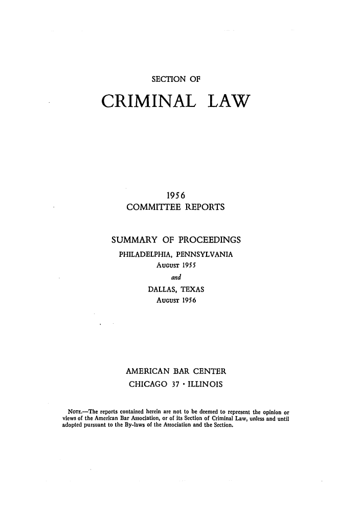 handle is hein.journals/pcrimjs1 and id is 1 raw text is: SECTION OFCRIMINAL LAW                 1956      COMMITTEE REPORTS             SUMMARY OF PROCEEDINGS             PHILADELPHIA, PENNSYLVANIA                        AUGUST 1955                            and                      DALLAS, TEXAS                        AUGUST 1956                AMERICAN BAR CENTER                CHICAGO 37  ILLINOIS NOTE.-The reports contained herein are not to be deemed to represent the opinion or views of the American Bar Association, or of its Section of Criminal Law, unless and untiladopted pursuant to the By-laws of the Association and the Section.