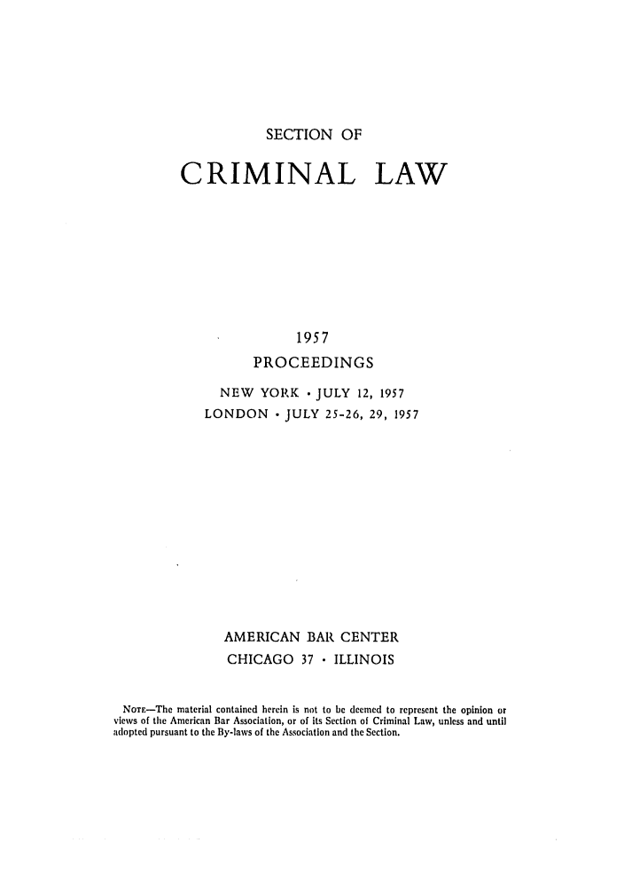 handle is hein.journals/pcrimjs2 and id is 1 raw text is: SECTION OFCRIMINAL LAW                 1957           PROCEEDINGS                NEW   YORK    JULY  12, 1957              LONDON     JULY 25-26, 29, 1957                 AMERICAN BAR CENTER                 CHICAGO    37  ILLINOIS NoTE-The material contained herein is not to be deemed to represent the opinion or views of the American Bar Association, or of its Section of Criminal Law, unless and untiladopted pursuant to the By-laws of the Association and the Section.