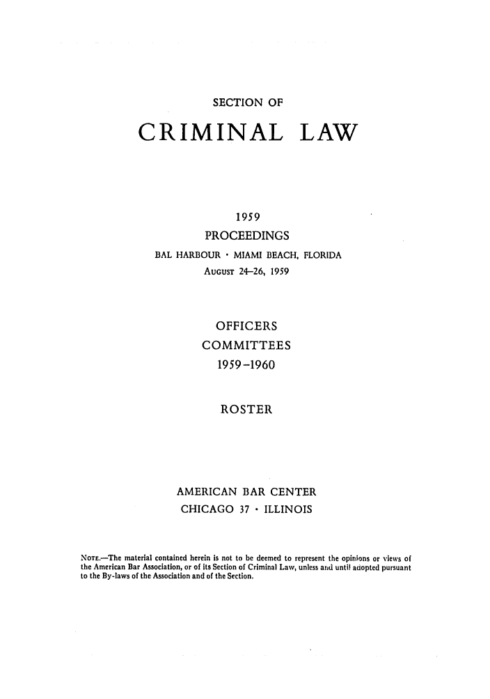 handle is hein.journals/pcrimjs4 and id is 1 raw text is: SECTION OFCRIMINAL LAW                  1959            PROCEEDINGS              BAL HARBOUR  MIAMI BEACH, FLORIDA                       AUGUST 24-26, 1959                         OFFICERS                      COMMITTEES                         1959 -1960                         ROSTER                  AMERICAN BAR CENTER                  CHICAGO 37  ILLINOISNOTE.-The material contained herein is not to be deemed to represent the opinions or views ofthe American Bar Association, or of its Section of Criminal Law, unless and until adopted pursuantto the By-laws of the Association and of the Section.