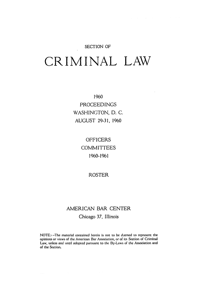 handle is hein.journals/pcrimjs5 and id is 1 raw text is: SECTION OFCRIMINAL LAW                     1960               PROCEEDINGS   WASHINGTON, D. C.   AUGUST 29-31, 1960        OFFICERS      COMMITTEES          1960-1961          ROSTERAMERICAN BAR CENTER                Chicago 37, IllinoisNOTE:--The material contained herein is not to be demed to represent theopinions or views of the American Bar Association, or of its Section of CriminalLaw, unless and until adopted pursuant to the By-Laws of the Association andof the Section.