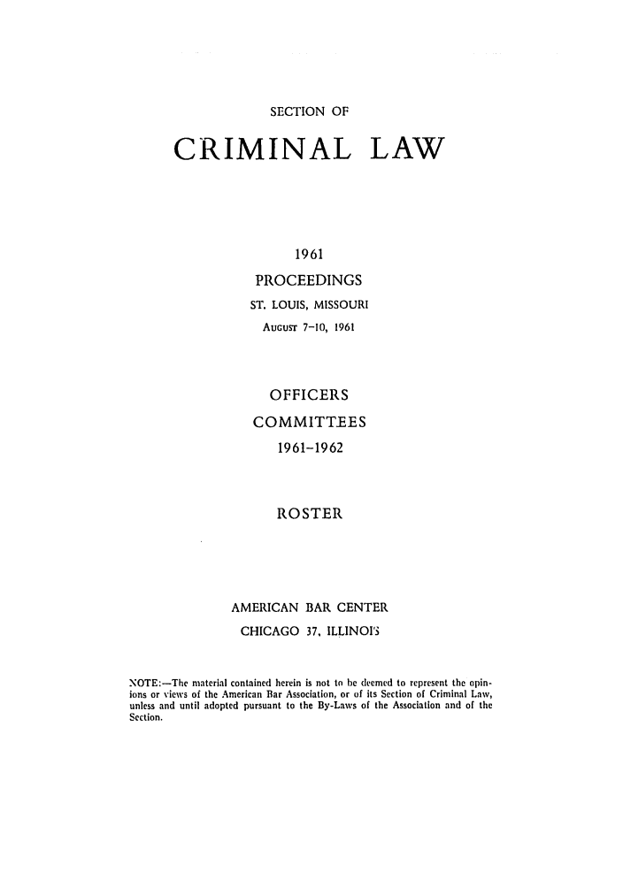 handle is hein.journals/pcrimjs6 and id is 1 raw text is: SECTION OFCRIMINAL LAW                  1961            PROCEEDINGS                  ST. LOUIS, MISSOURI                    AUGusT 7-10, 1961                    OFFICERS                    COMMITTEES                      1961-1962                      ROSTER               AMERICAN BAR CENTER                 CHICAGO   37, ILLINOISNOTE:-The material contained herein is not to be deemed to represent the opin-ions or views of the American Bar Association, or of its Section of Criminal Law,unless and until adopted pursuant to the By-Laws of the Association and of theSection.
