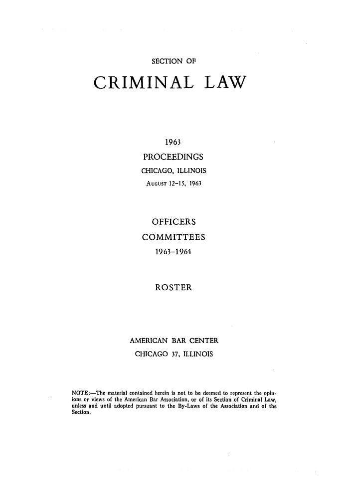 handle is hein.journals/pcrimjs8 and id is 1 raw text is: SECTION OFCRIMINAL LAW                   1963             PROCEEDINGS                   CHICAGO, ILLINOIS                   AUGUST 12-15, 1963                      OFFICERS                   COMMITTEES                       1963-1964                       ROSTER                AMERICAN BAR CENTER                CHICAGO 37, ILLINOISNOTE:-The material contained herein is not to be deemed to represent the opin-ions or views of the American Bar Association, or of its Section of Criminal Law,unless and until adopted pursuant to the By-Laws of the Association and of theSection.