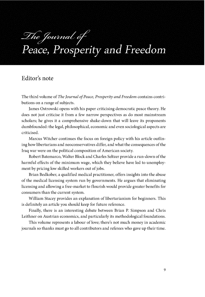 handle is hein.journals/peaprosfre3 and id is 1 raw text is: Editor's noteThe third volume of The Journal of Peace, Prosperity and Freedom contains contri-butions on a range of subjects.    James Ostrowski opens with his paper criticising democratic peace theory. Hedoes not just criticise it from a few narrow perspectives as do most mainstreamscholars; he gives it a comprehensive shake-down that will leave its proponentsdumbfounded: the legal, philosophical, economic and even sociological aspects arecriticised.    Marcus Witcher continues the focus on foreign policy with his article outlin-ing how libertarians and neoconservatives differ, and what the consequences of theIraq war were on the political composition of American society.    Robert Batemarco, Walter Block and Charles Seltzer provide a run-down of theharmful effects of the minimum wage, which they believe have led to unemploy-ment by pricing low skilled workers out of jobs.    Brian Bedkober, a qualified medical practitioner, offers insights into the abuseof the medical licensing system run by governments. He argues that eliminatinglicensing and allowing a free-market to flourish would provide greater benefits forconsumers than the current system.    William Stacey provides an explanation of libertarianism for beginners. Thisis definitely an article you should keep for future reference.    Finally, there is an interesting debate between Brian P. Simpson and ChrisLeithner on Austrian economics, and particularly its methodological foundations.    This volume represents a labour of love; there's not much money in academicjournals so thanks must go to all contributors and referees who gave up their time.
