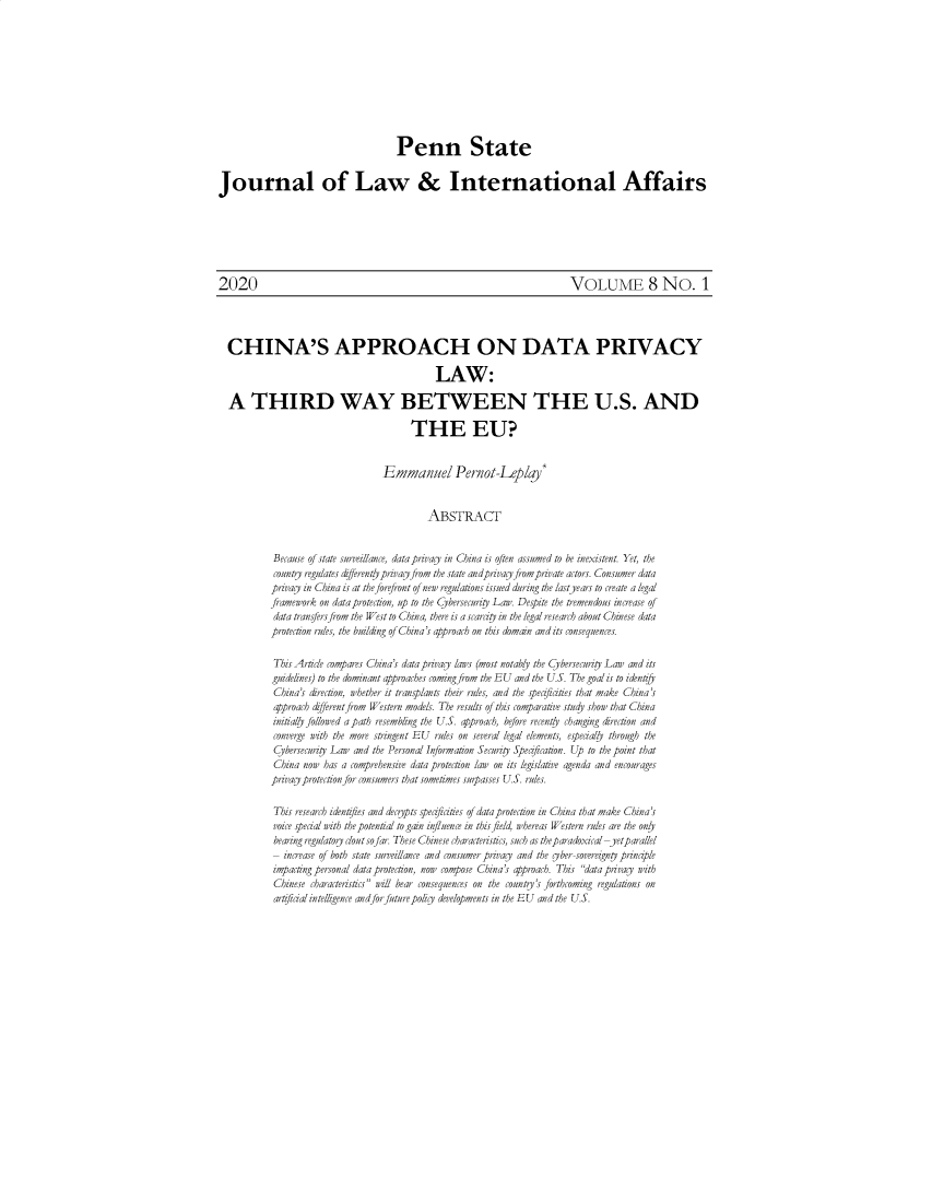 handle is hein.journals/pensalfaw8 and id is 53 raw text is: 










                                    Penn State


Journal of Law & International Affairs







2020                                                                   VOLUME 8 No. 1




  CHINA'S APPROACH ON DATA PRIVACY

                                            LAW:

  A THIRD WAY BETWEEN THE U.S. AND

                                       THE EU?


                                 Emmanuel Pernot-Leplay*


                                           ABSTRACT


           Beca,se of state surveillance, data privacy in China is often assumed to be inexistent. Yet, the
           conty regulates d&fferentyprivacyfrom the state andprivag fromprivate actors. Consumer data
           pra   in China is at the forefront of new regulations issued during the lastyears to create a legal
           framework on data protecoon, up to the Cybersecuriy Law. Despite the tremendous increase of
           data transfersfrom the West to Chin a, there is a scarciy in the legal research about Chinese data
           protection rules, the building of China's approach on this domain and its consequences.

           This Article compares China's data privacy laws (most notably the Cybersecuriy Law and its
           guidelines) to the dominant app roaches comingfrom the EU and the U.S. The goal is to identiy
           China's direcaion, whether it transplazts their rules, and the spe ities that make China's
           approach differentfrom Western models. The results of this comparave std y show that China
           inianly followed a path resemblig the U.S. approach, before recent/y changing direcion and
           converge with the more stringent EU rules on several legal elements, especaly thr gh the
           Cybersecuriy Law and the Personal Information Security Speficatzon. Up to the point that
           China now has a comprehensive data protection law on its legislatve agenda and encourages
           privac protecionfor consumers that sometimes surpasses U.S. rules.

           This research idenztfies and decspts specficities of data protection in China that make China's
           voce special with the potential to gain inflence in this field whereas Western rdes are the only
           bearing regatory cloutsofar. These Chizese characteristcs, such as the p aradoxical -yetparallel
           - 2crease of both state surveillance ad conszmer priay and the yber-soveregny principle
           impactig personal data protection, now compose China's approach. This data privacy with
           Chinzese characteristics will bear consequeces on the county's forthcoming regulations on
           arficial intellgence andforfuturepoli  de-9elopmets in the EU and the U.S.


